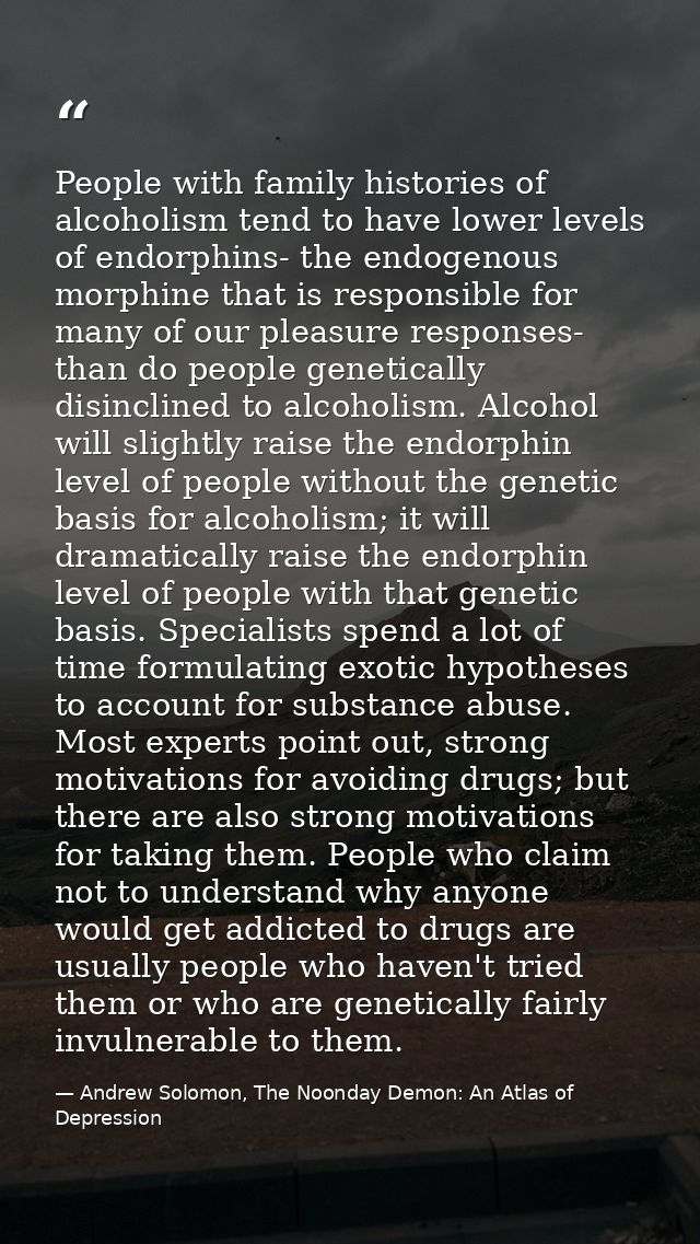 People with family histories of alcoholism tend to have lower levels of endorphins- the endogenous morphine that is resp — Andrew Solomon, The Noonday Demon: An Atlas of Depression
