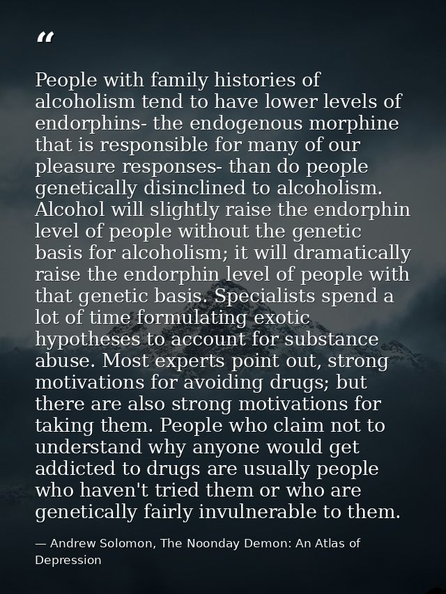 People with family histories of alcoholism tend to have lower levels of endorphins- the endogenous morphine that is resp — Andrew Solomon, The Noonday Demon: An Atlas of Depression