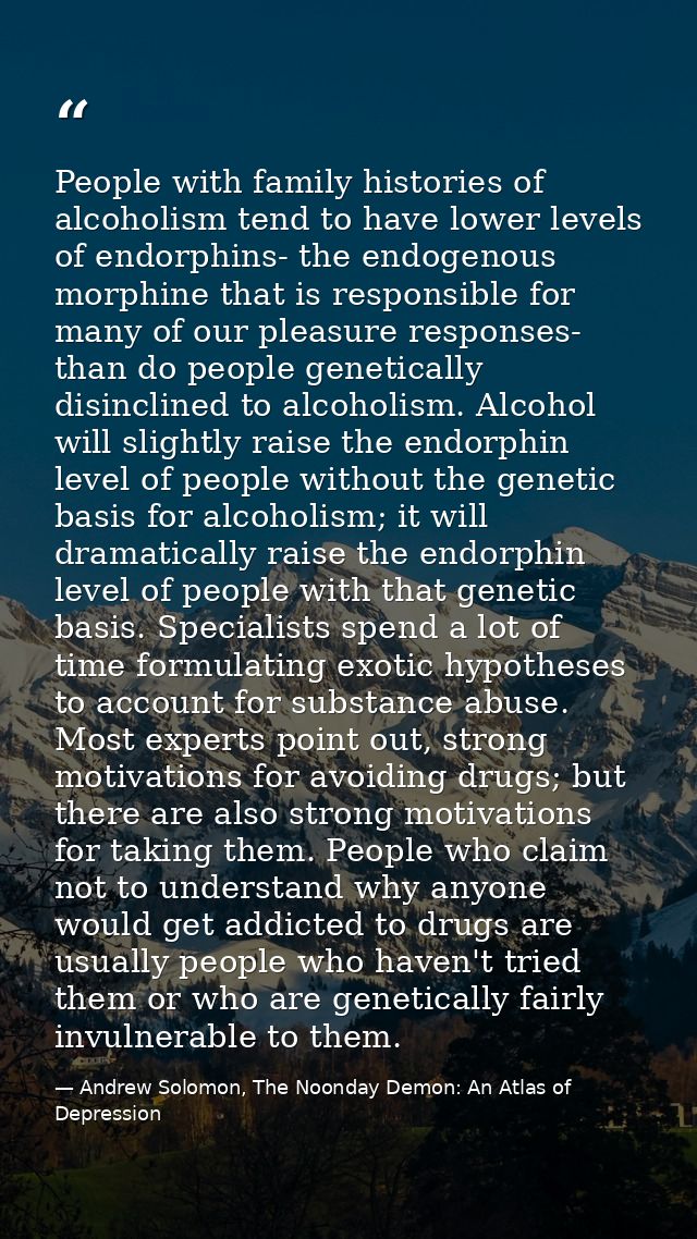 People with family histories of alcoholism tend to have lower levels of endorphins- the endogenous morphine that is resp — Andrew Solomon, The Noonday Demon: An Atlas of Depression
