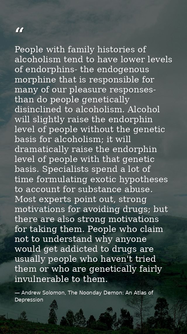 People with family histories of alcoholism tend to have lower levels of endorphins- the endogenous morphine that is resp — Andrew Solomon, The Noonday Demon: An Atlas of Depression