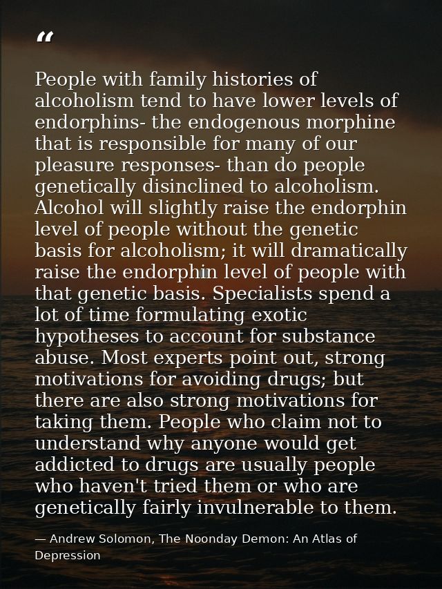 People with family histories of alcoholism tend to have lower levels of endorphins- the endogenous morphine that is resp — Andrew Solomon, The Noonday Demon: An Atlas of Depression