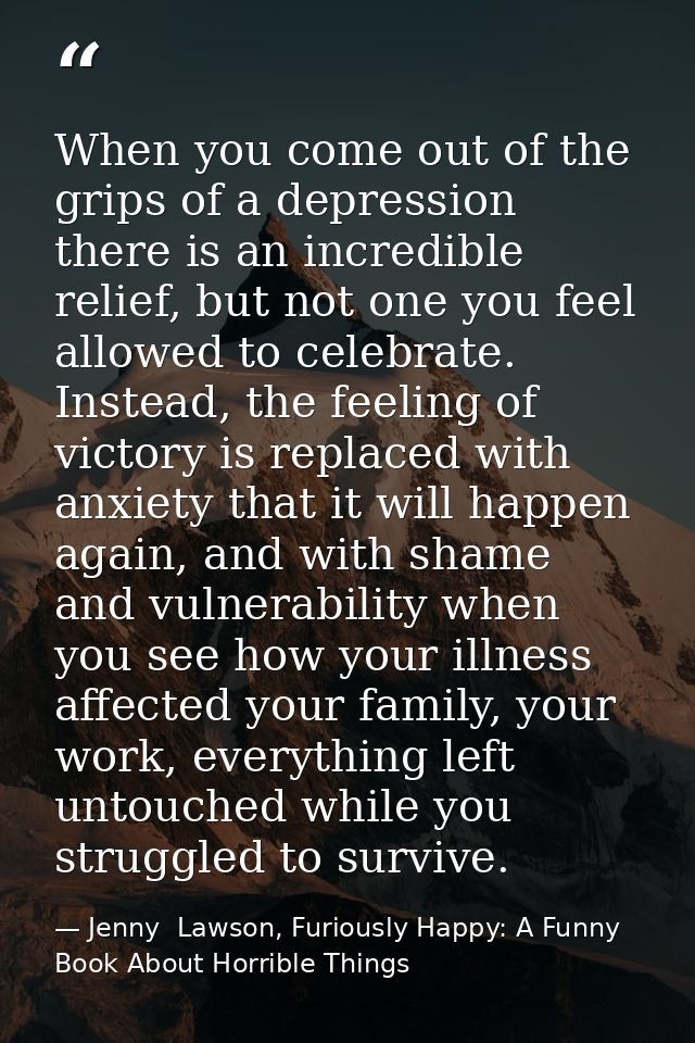 When you come out of the grips of a depression there is an incredible relief, but not one you feel allowed to celebrate. — Jenny  Lawson, Furiously Happy: A Funny Book About Horrible Things