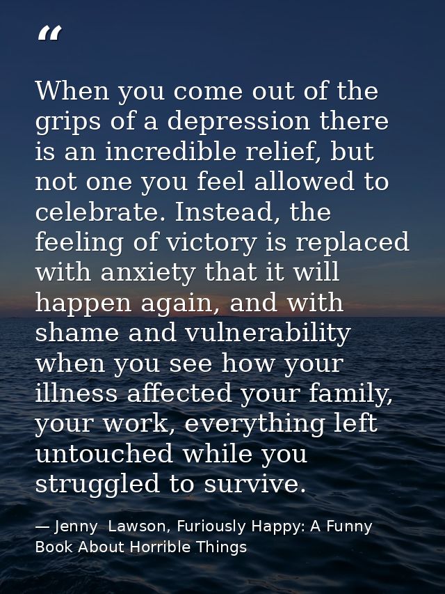 When you come out of the grips of a depression there is an incredible relief, but not one you feel allowed to celebrate. — Jenny  Lawson, Furiously Happy: A Funny Book About Horrible Things