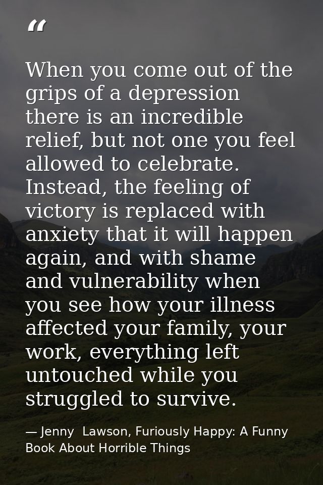 When you come out of the grips of a depression there is an incredible relief, but not one you feel allowed to celebrate. — Jenny  Lawson, Furiously Happy: A Funny Book About Horrible Things