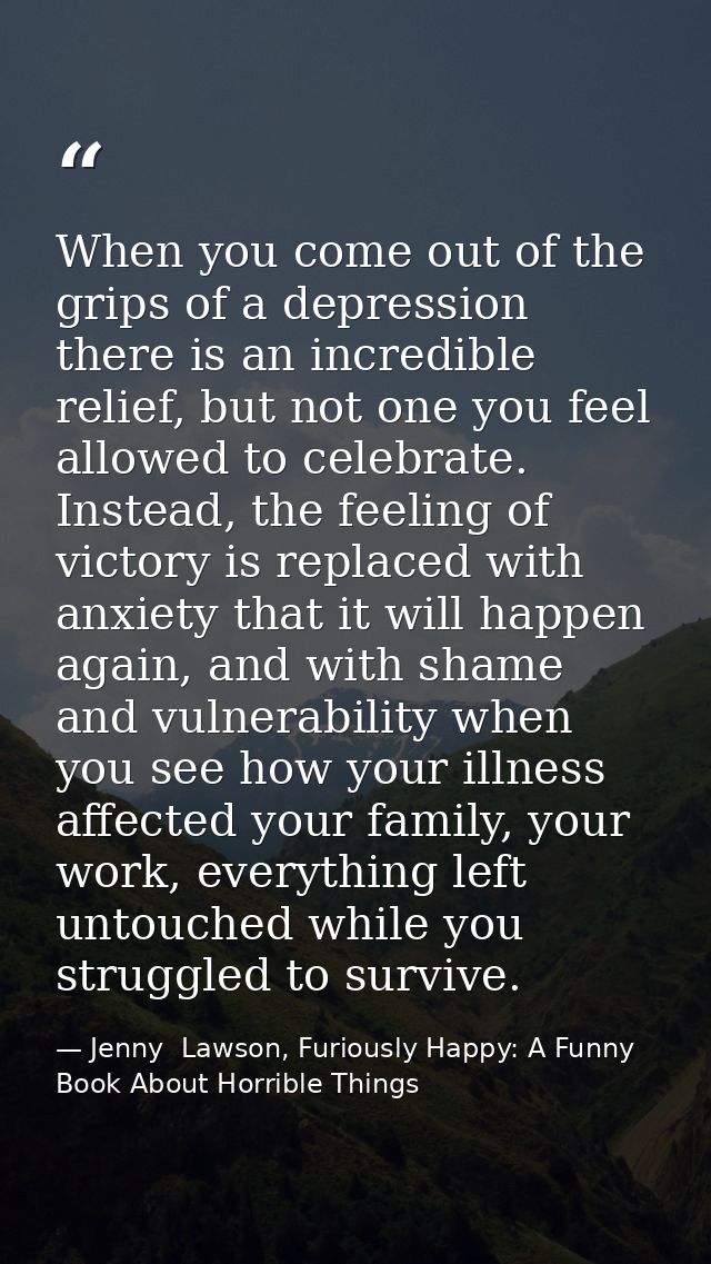 When you come out of the grips of a depression there is an incredible relief, but not one you feel allowed to celebrate. — Jenny  Lawson, Furiously Happy: A Funny Book About Horrible Things