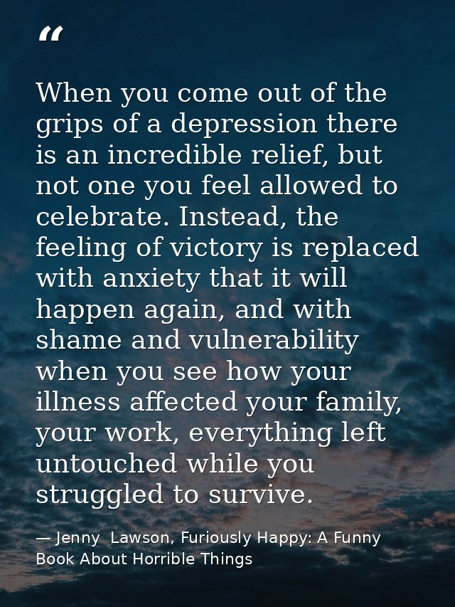 When you come out of the grips of a depression there is an incredible relief, but not one you feel allowed to celebrate. — Jenny  Lawson, Furiously Happy: A Funny Book About Horrible Things