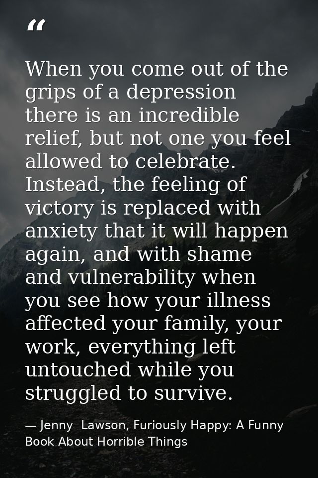 When you come out of the grips of a depression there is an incredible relief, but not one you feel allowed to celebrate. — Jenny  Lawson, Furiously Happy: A Funny Book About Horrible Things