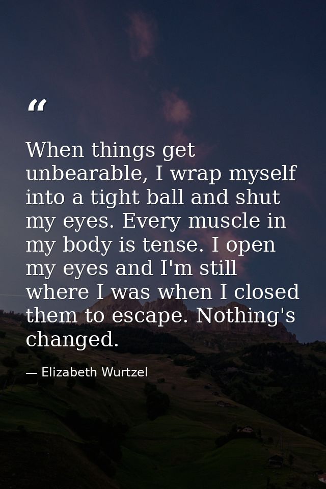 When things get unbearable, I wrap myself into a tight ball and shut my eyes. Every muscle in my body is tense. I open m — Elizabeth Wurtzel