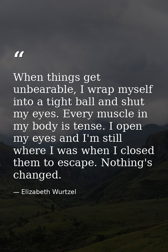 When things get unbearable, I wrap myself into a tight ball and shut my eyes. Every muscle in my body is tense. I open m — Elizabeth Wurtzel