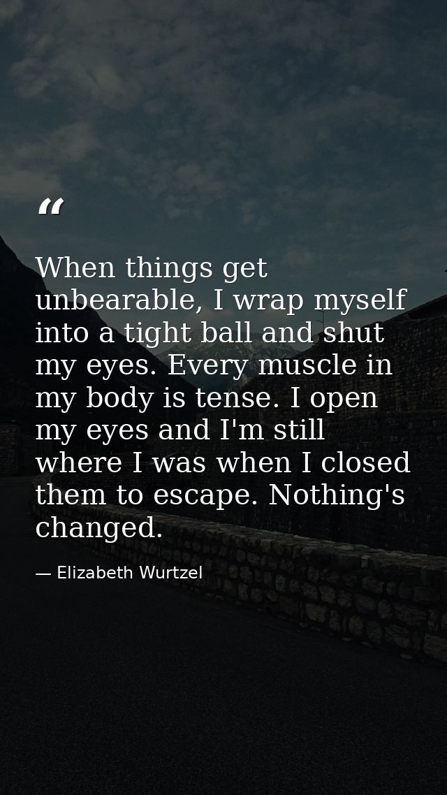 When things get unbearable, I wrap myself into a tight ball and shut my eyes. Every muscle in my body is tense. I open m — Elizabeth Wurtzel