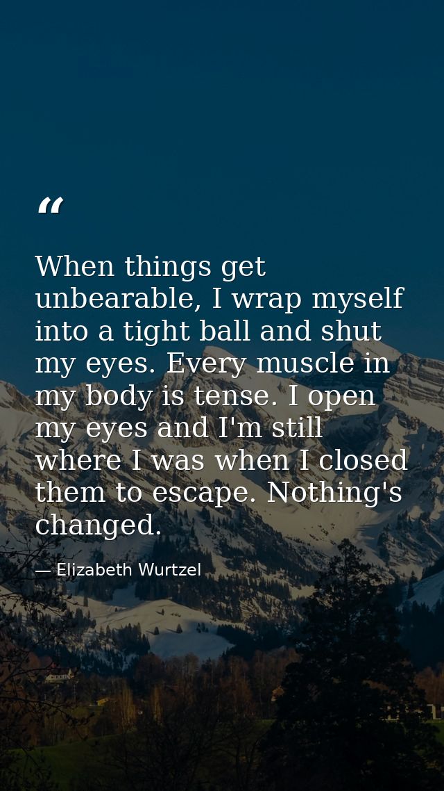 When things get unbearable, I wrap myself into a tight ball and shut my eyes. Every muscle in my body is tense. I open m — Elizabeth Wurtzel