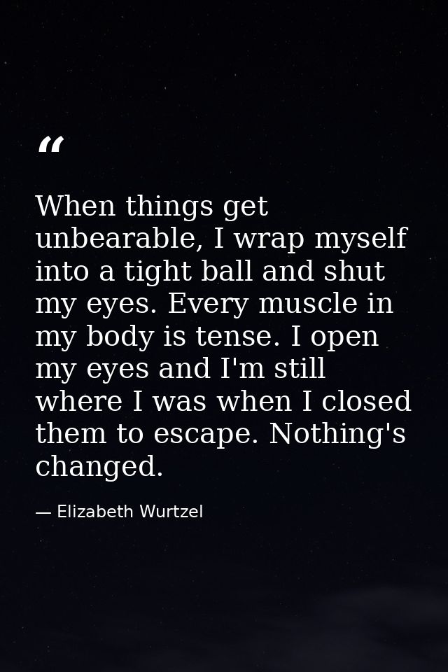 When things get unbearable, I wrap myself into a tight ball and shut my eyes. Every muscle in my body is tense. I open m — Elizabeth Wurtzel