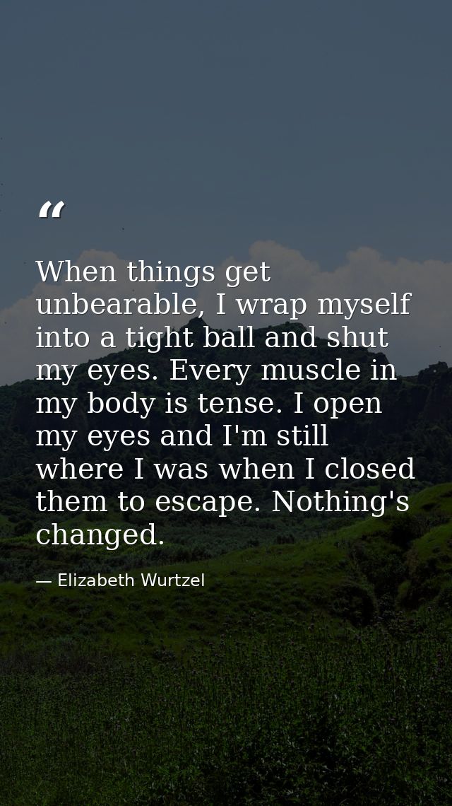 When things get unbearable, I wrap myself into a tight ball and shut my eyes. Every muscle in my body is tense. I open m — Elizabeth Wurtzel