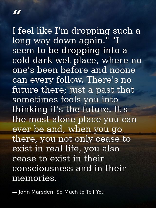 I feel like I'm dropping such a long way down again." "I seem to be dropping into a cold dark wet place, where no one's  — John Marsden, So Much to Tell You