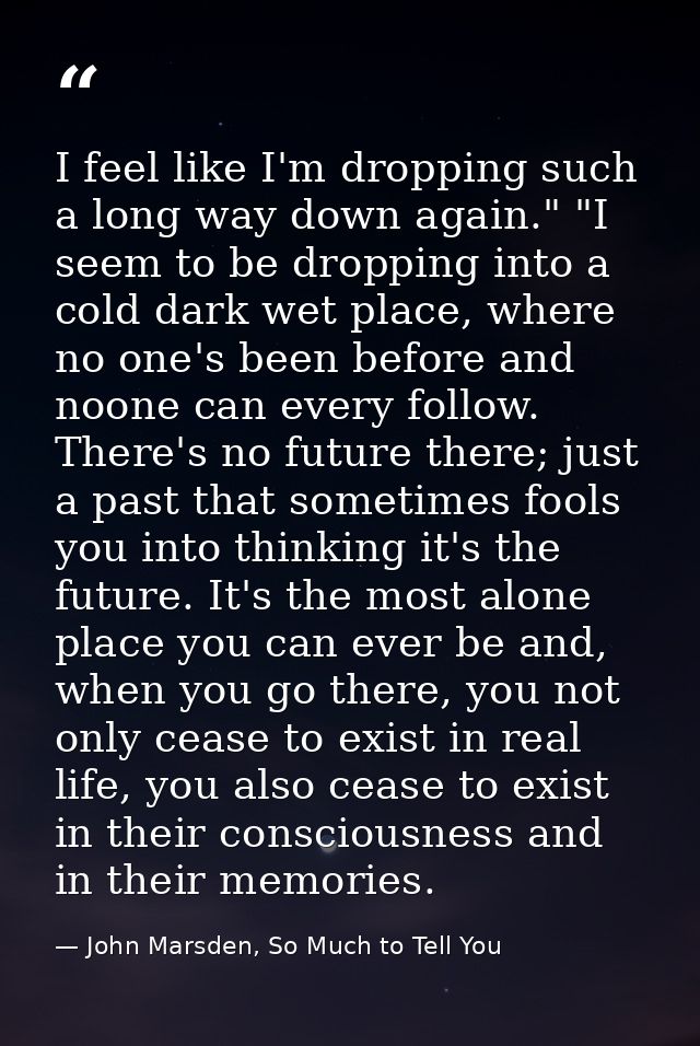 I feel like I'm dropping such a long way down again." "I seem to be dropping into a cold dark wet place, where no one's  — John Marsden, So Much to Tell You