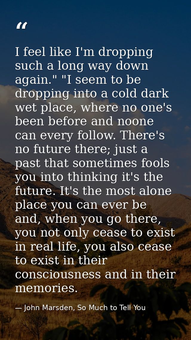 I feel like I'm dropping such a long way down again." "I seem to be dropping into a cold dark wet place, where no one's  — John Marsden, So Much to Tell You