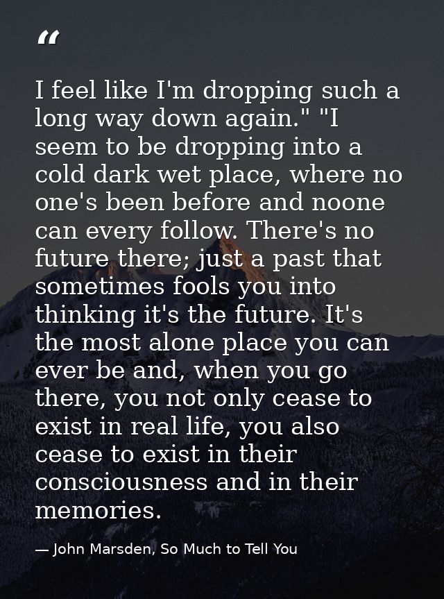 I feel like I'm dropping such a long way down again." "I seem to be dropping into a cold dark wet place, where no one's  — John Marsden, So Much to Tell You