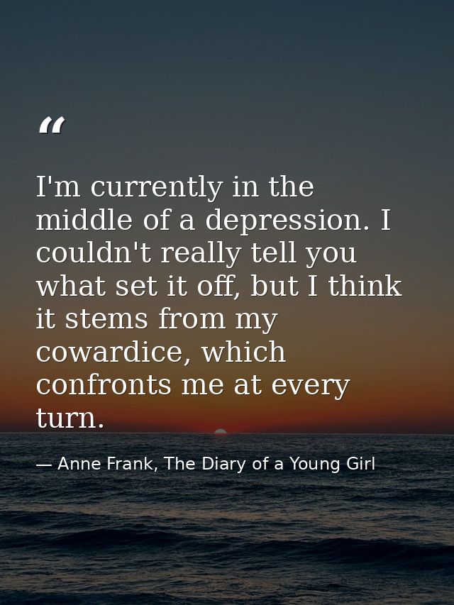 I'm currently in the middle of a depression. I couldn't really tell you what set it off, but I think it stems from my co — Anne Frank, The Diary of a Young Girl