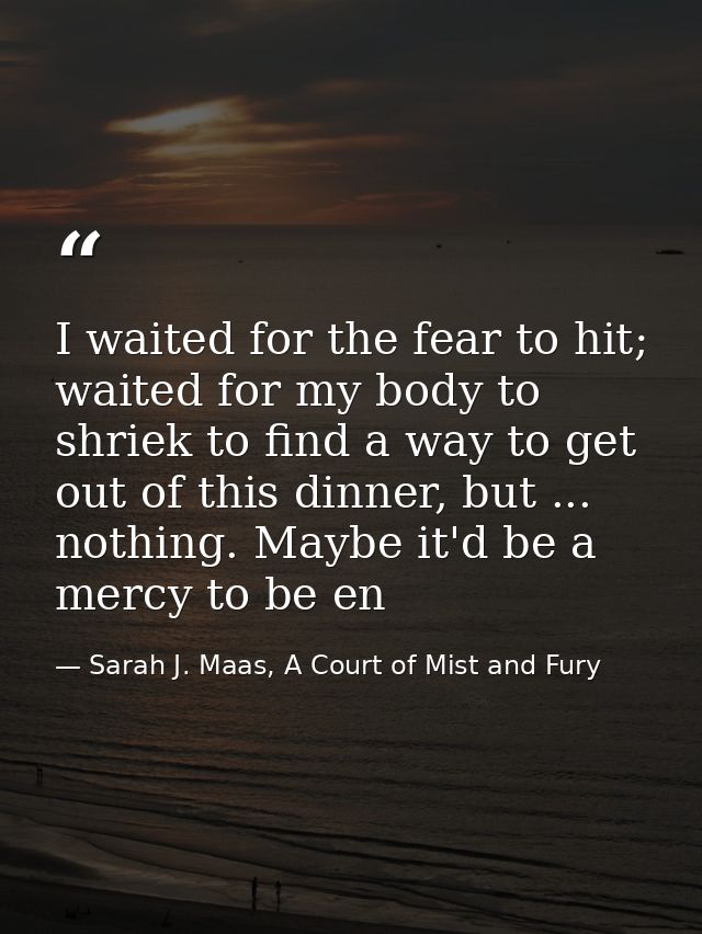 I waited for the fear to hit; waited for my body to shriek to find a way to get out of this dinner, but ... nothing. May — Sarah J. Maas, A Court of Mist and Fury
