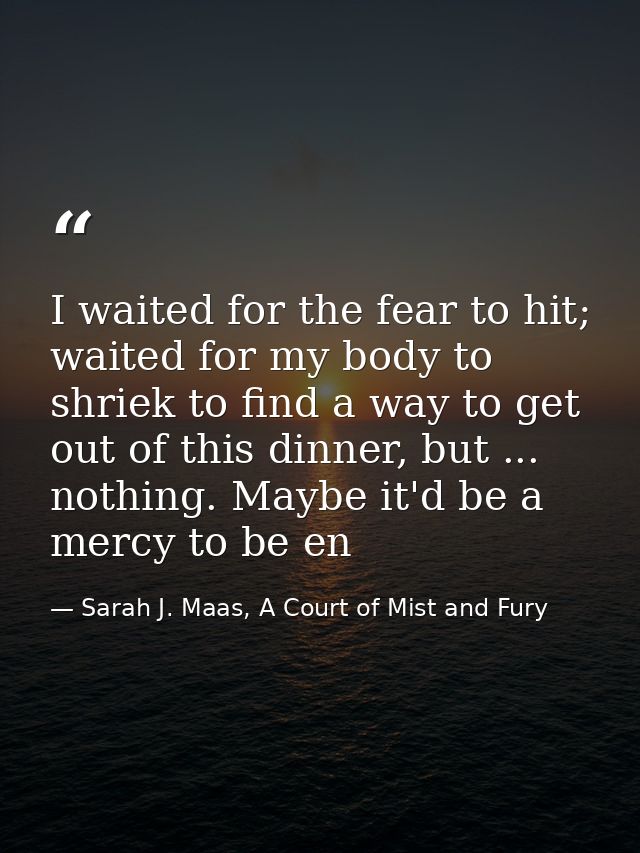 I waited for the fear to hit; waited for my body to shriek to find a way to get out of this dinner, but ... nothing. May — Sarah J. Maas, A Court of Mist and Fury