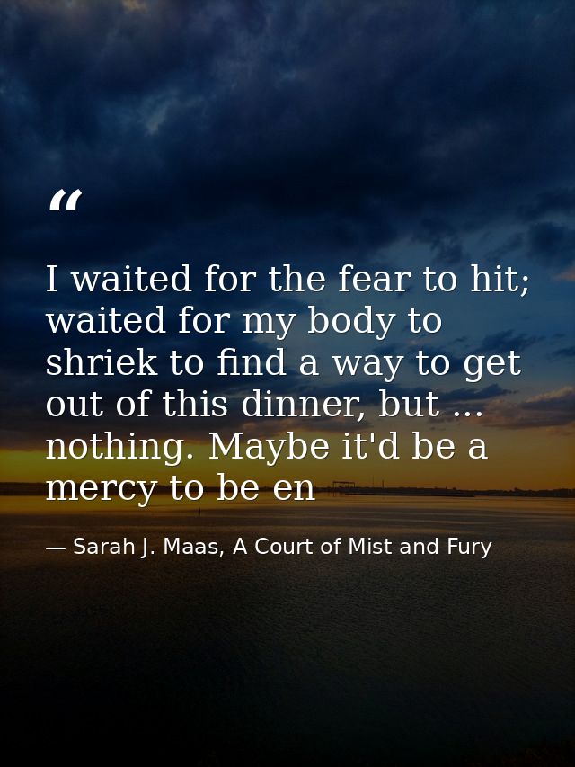 I waited for the fear to hit; waited for my body to shriek to find a way to get out of this dinner, but ... nothing. May — Sarah J. Maas, A Court of Mist and Fury