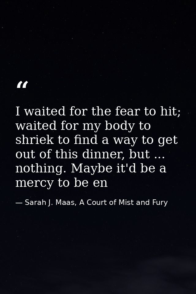I waited for the fear to hit; waited for my body to shriek to find a way to get out of this dinner, but ... nothing. May — Sarah J. Maas, A Court of Mist and Fury