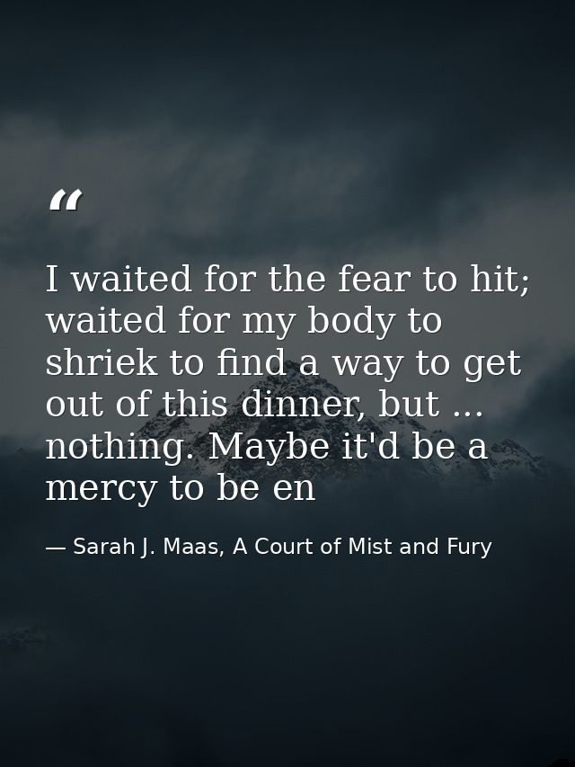 I waited for the fear to hit; waited for my body to shriek to find a way to get out of this dinner, but ... nothing. May — Sarah J. Maas, A Court of Mist and Fury