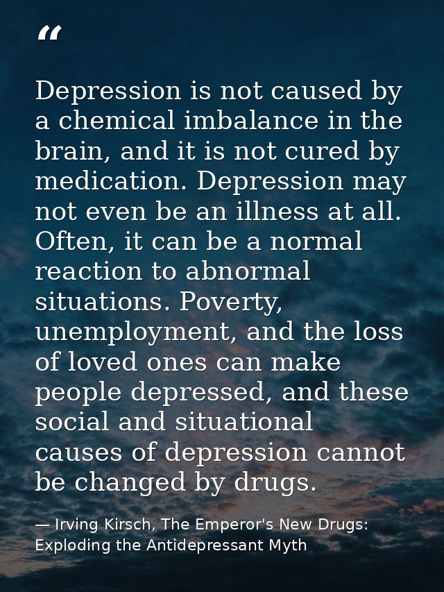Depression is not caused by a chemical imbalance in the brain, and it is not cured by medication. Depression may not eve — Irving Kirsch, The Emperor's New Drugs: Exploding the Antidepressant Myth