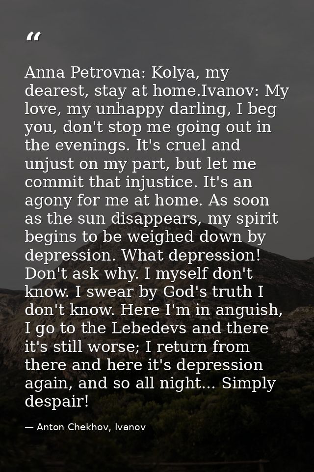 Anna Petrovna: Kolya, my dearest, stay at home.Ivanov: My love, my unhappy darling, I beg you, don't stop me going out i — Anton Chekhov, Ivanov