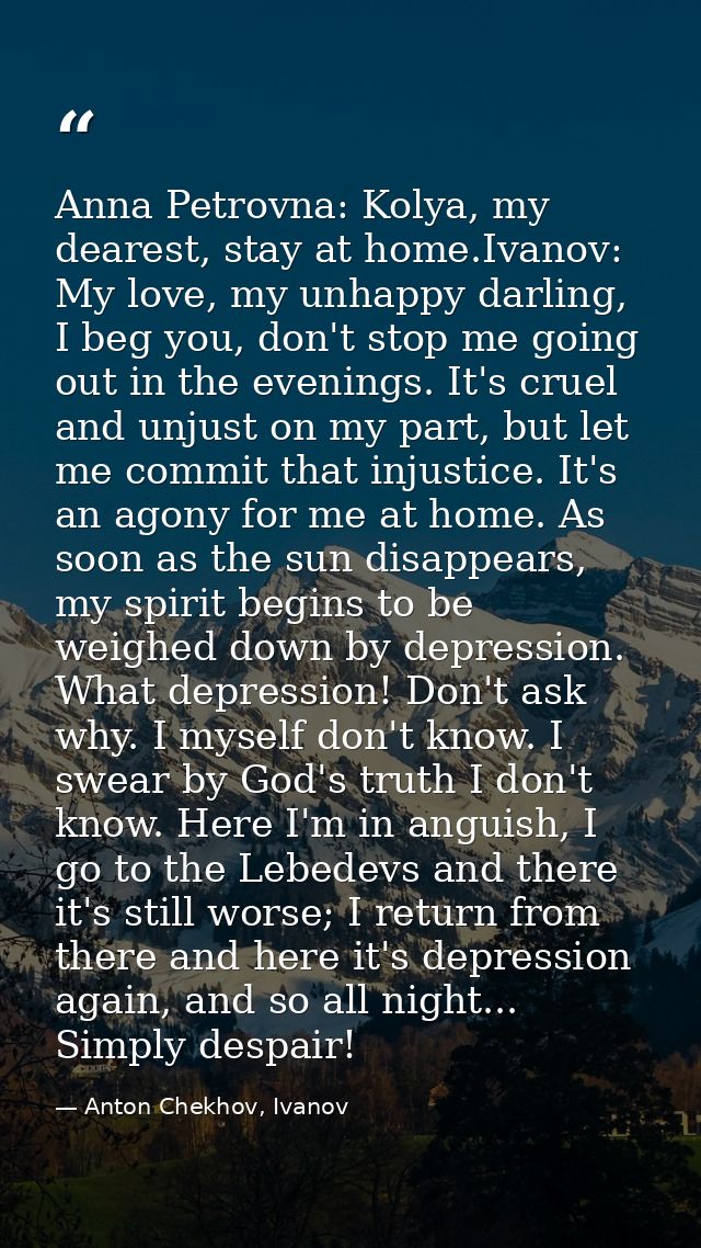 Anna Petrovna: Kolya, my dearest, stay at home.Ivanov: My love, my unhappy darling, I beg you, don't stop me going out i — Anton Chekhov, Ivanov