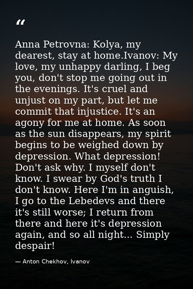 Anna Petrovna: Kolya, my dearest, stay at home.Ivanov: My love, my unhappy darling, I beg you, don't stop me going out i — Anton Chekhov, Ivanov