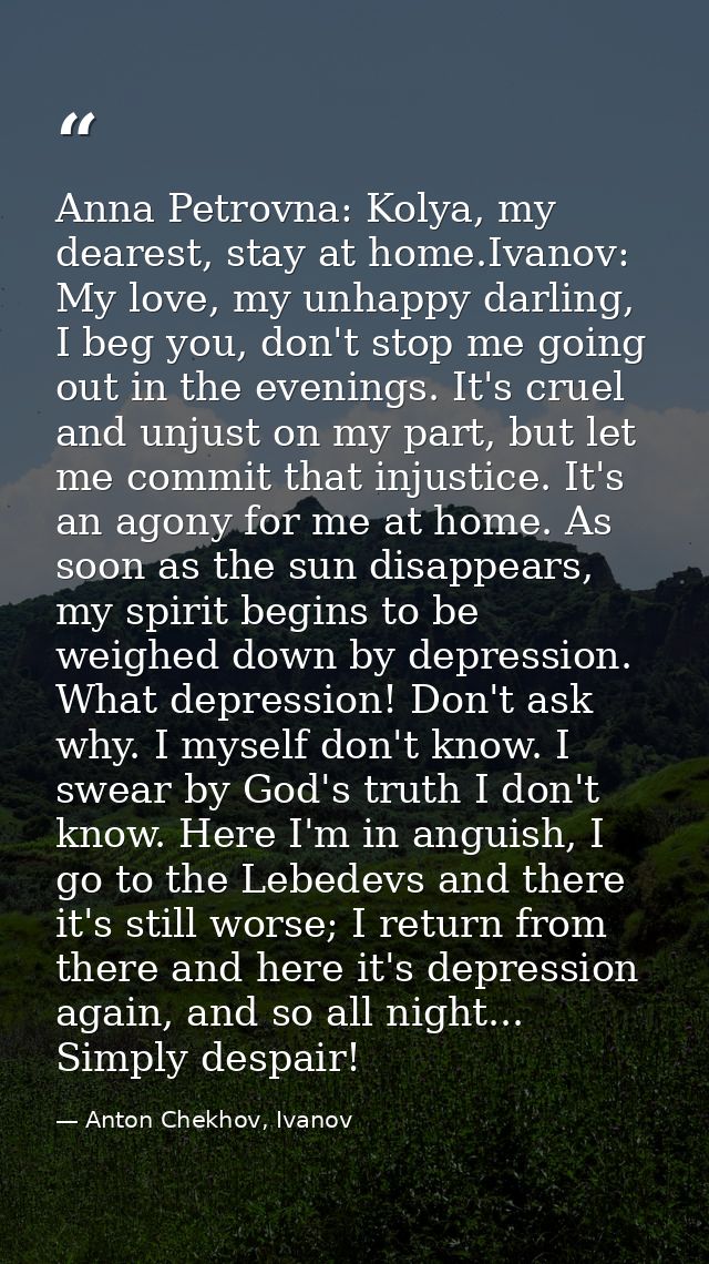 Anna Petrovna: Kolya, my dearest, stay at home.Ivanov: My love, my unhappy darling, I beg you, don't stop me going out i — Anton Chekhov, Ivanov