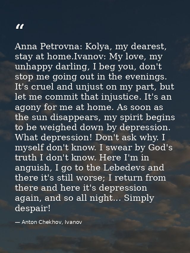 Anna Petrovna: Kolya, my dearest, stay at home.Ivanov: My love, my unhappy darling, I beg you, don't stop me going out i — Anton Chekhov, Ivanov
