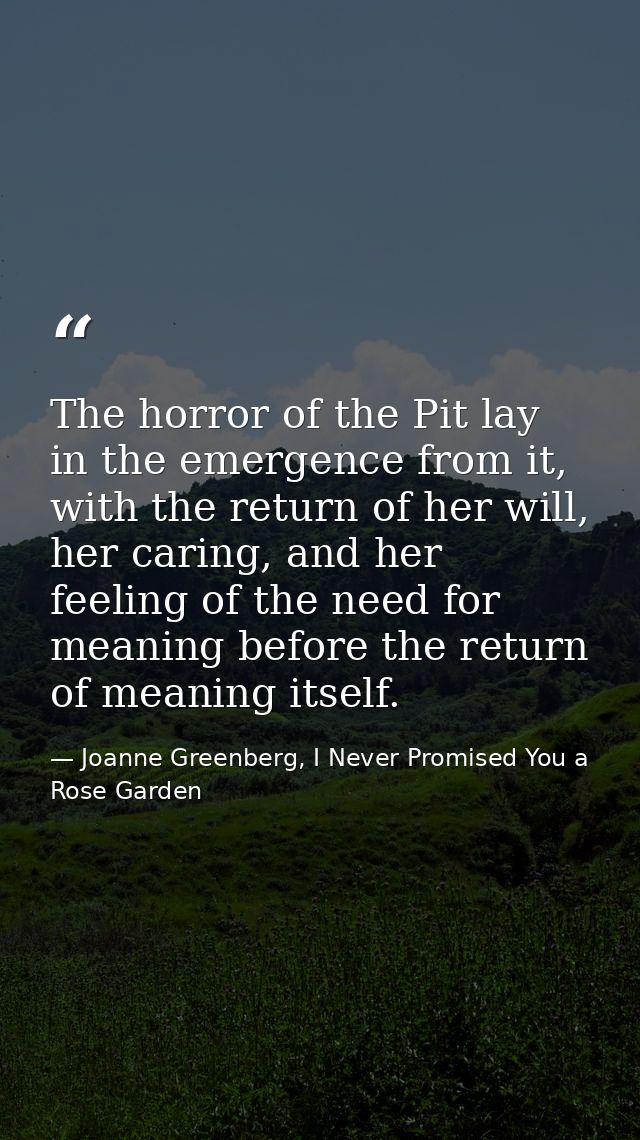 The horror of the Pit lay in the emergence from it, with the return of her will, her caring, and her feeling of the need — Joanne Greenberg, I Never Promised You a Rose Garden
