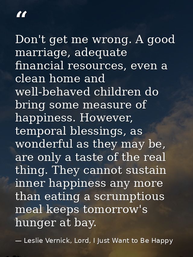 Don't get me wrong. A good marriage, adequate financial resources, even a clean home and well-behaved children do bring  — Leslie Vernick, Lord, I Just Want to Be Happy