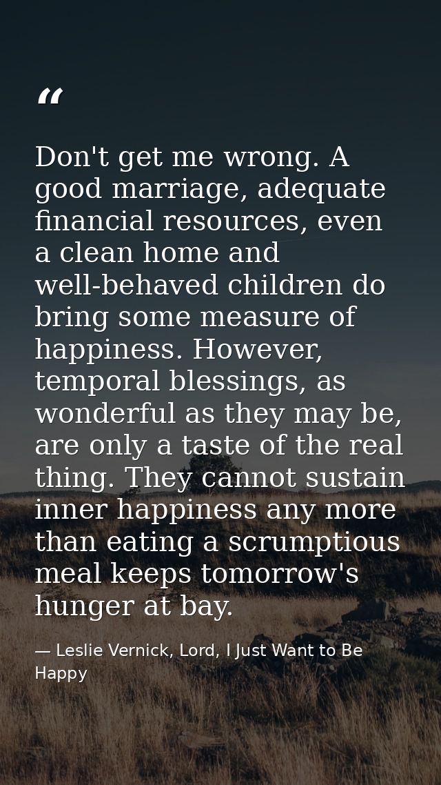 Don't get me wrong. A good marriage, adequate financial resources, even a clean home and well-behaved children do bring  — Leslie Vernick, Lord, I Just Want to Be Happy