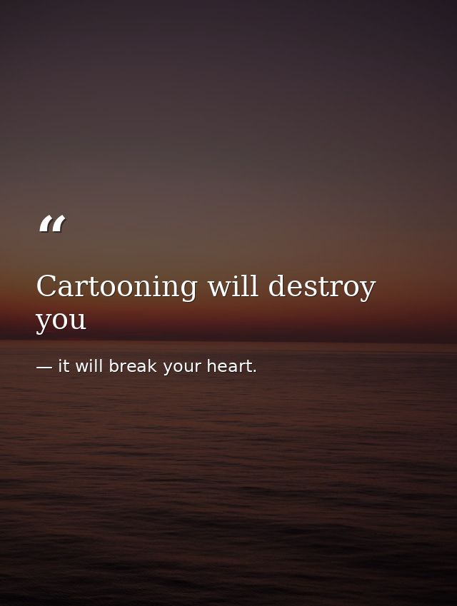 Cartooning will destroy you — it will break your heart.