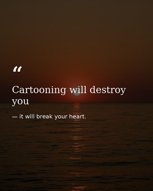 Cartooning will destroy you — it will break your heart.