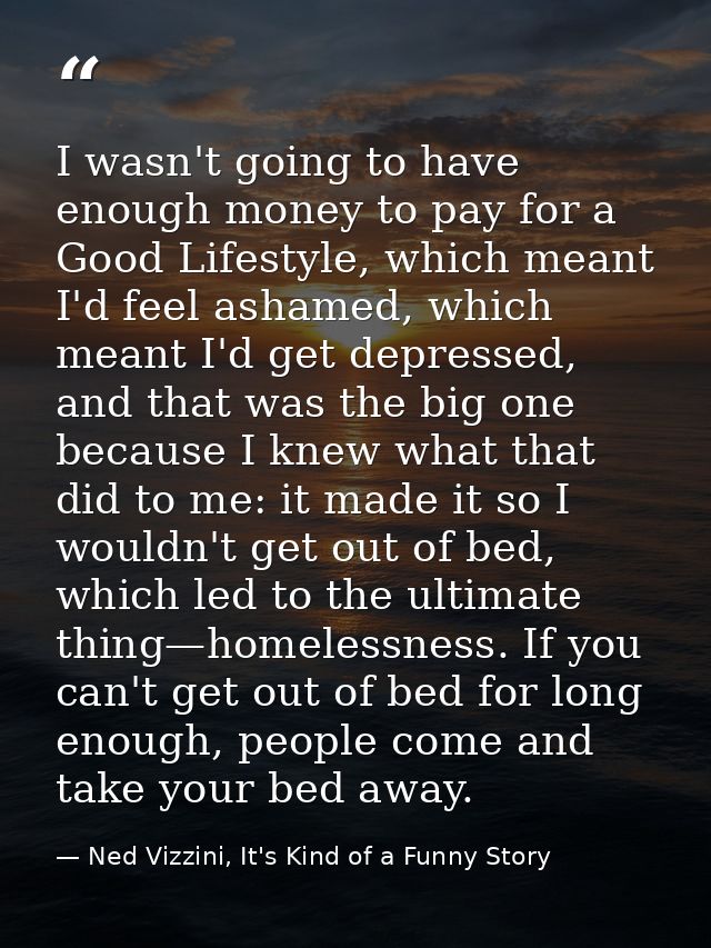 I wasn't going to have enough money to pay for a Good Lifestyle, which meant I'd feel ashamed, which meant I'd get depre — Ned Vizzini, It's Kind of a Funny Story