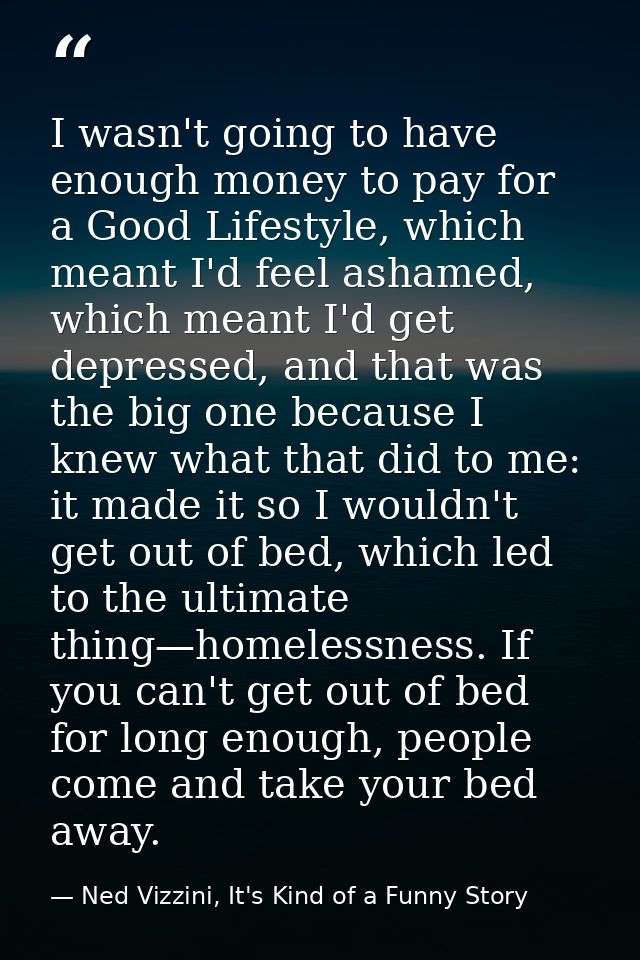 I wasn't going to have enough money to pay for a Good Lifestyle, which meant I'd feel ashamed, which meant I'd get depre — Ned Vizzini, It's Kind of a Funny Story