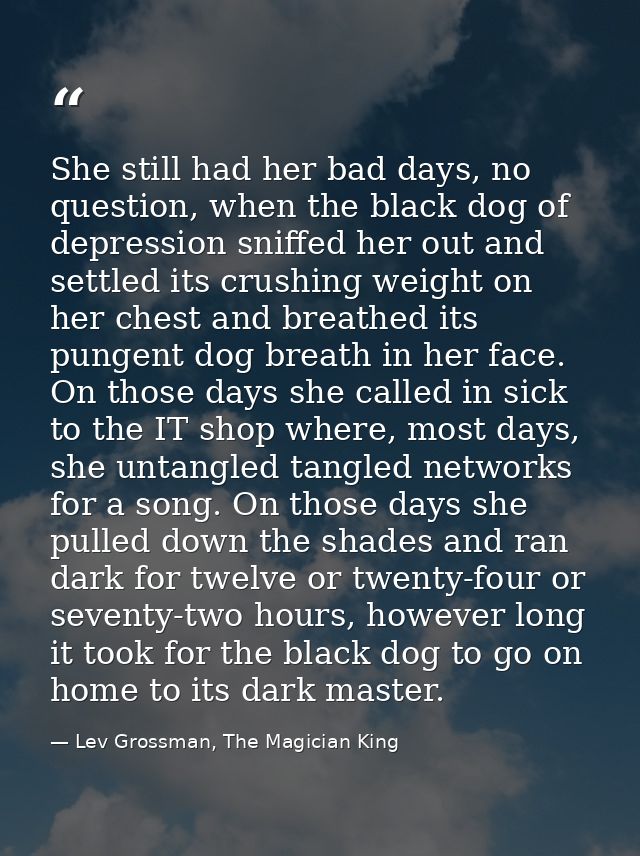 She still had her bad days, no question, when the black dog of depression sniffed her out and settled its crushing weigh — Lev Grossman, The Magician King
