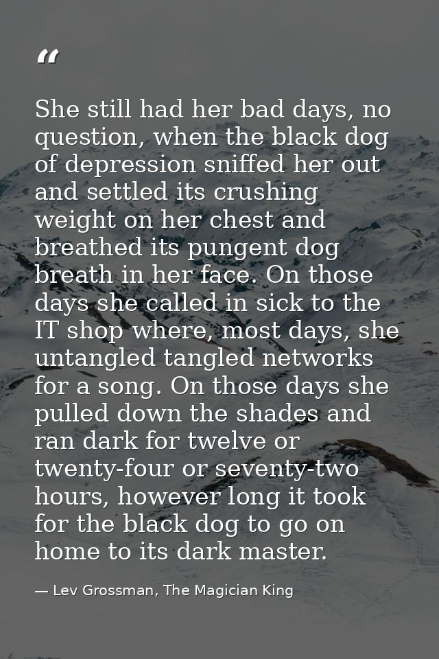 She still had her bad days, no question, when the black dog of depression sniffed her out and settled its crushing weigh — Lev Grossman, The Magician King