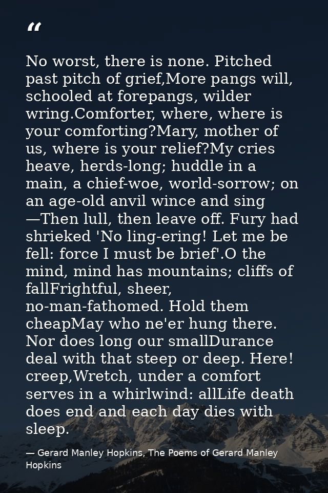 No worst, there is none. Pitched past pitch of grief,More pangs will, schooled at forepangs, wilder wring.Comforter, whe — Gerard Manley Hopkins, The Poems of Gerard Manley Hopkins