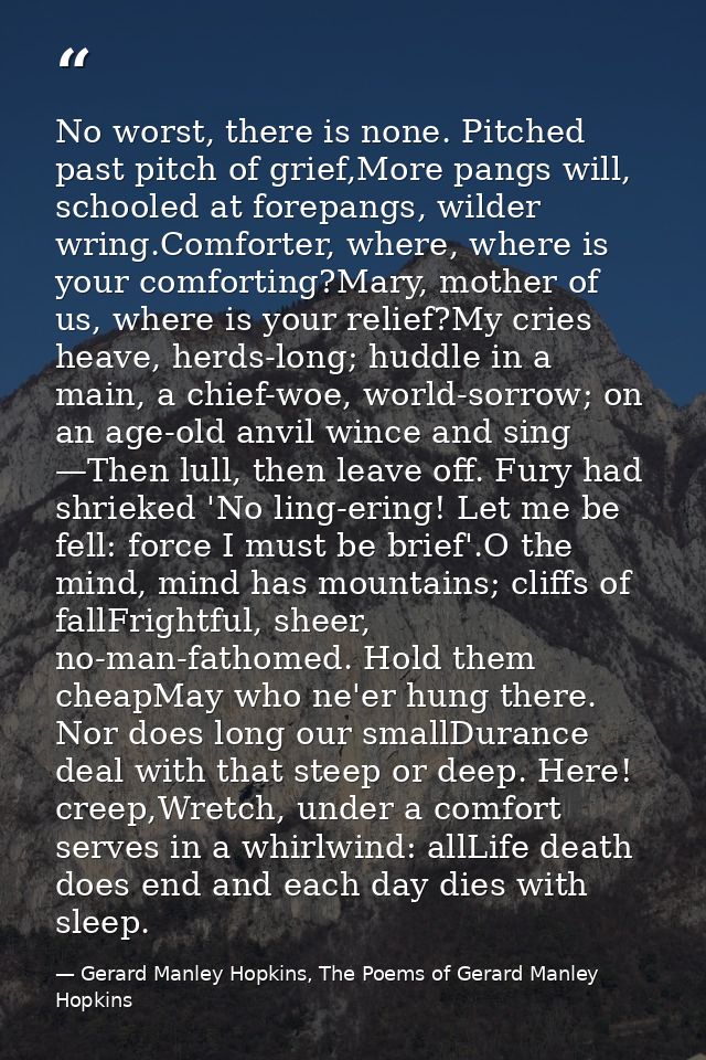 No worst, there is none. Pitched past pitch of grief,More pangs will, schooled at forepangs, wilder wring.Comforter, whe — Gerard Manley Hopkins, The Poems of Gerard Manley Hopkins