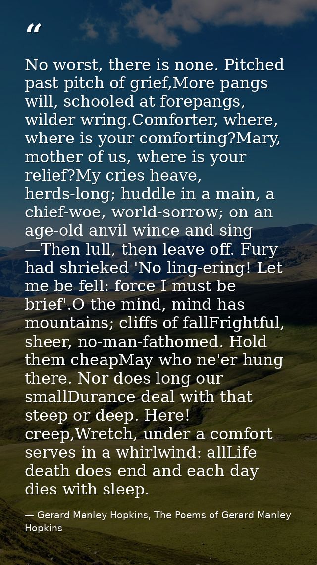 No worst, there is none. Pitched past pitch of grief,More pangs will, schooled at forepangs, wilder wring.Comforter, whe — Gerard Manley Hopkins, The Poems of Gerard Manley Hopkins
