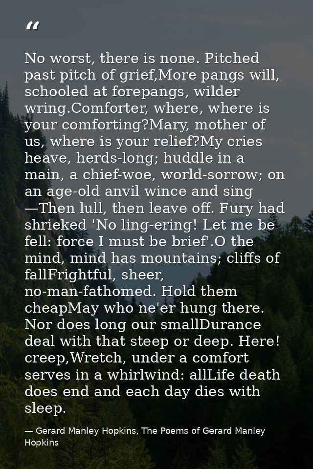 No worst, there is none. Pitched past pitch of grief,More pangs will, schooled at forepangs, wilder wring.Comforter, whe — Gerard Manley Hopkins, The Poems of Gerard Manley Hopkins