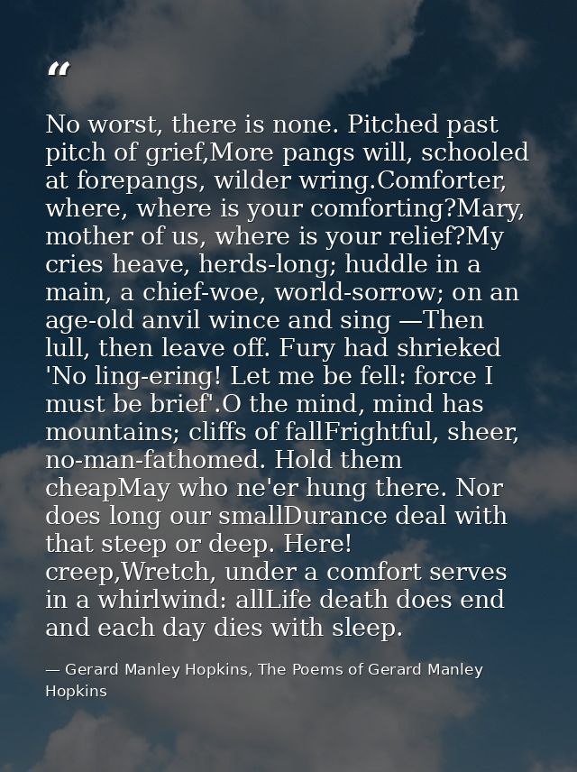 No worst, there is none. Pitched past pitch of grief,More pangs will, schooled at forepangs, wilder wring.Comforter, whe — Gerard Manley Hopkins, The Poems of Gerard Manley Hopkins