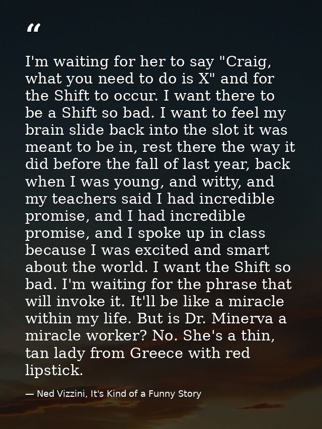 I'm waiting for her to say "Craig, what you need to do is X" and for the Shift to occur. I want there to be a Shift so b — Ned Vizzini, It's Kind of a Funny Story