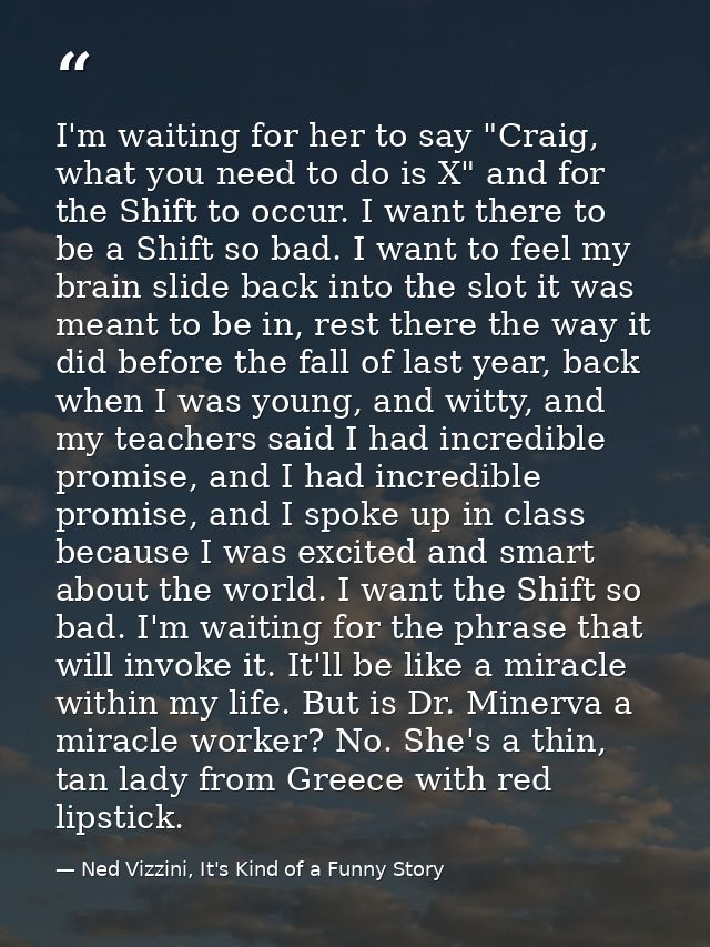 I'm waiting for her to say "Craig, what you need to do is X" and for the Shift to occur. I want there to be a Shift so b — Ned Vizzini, It's Kind of a Funny Story