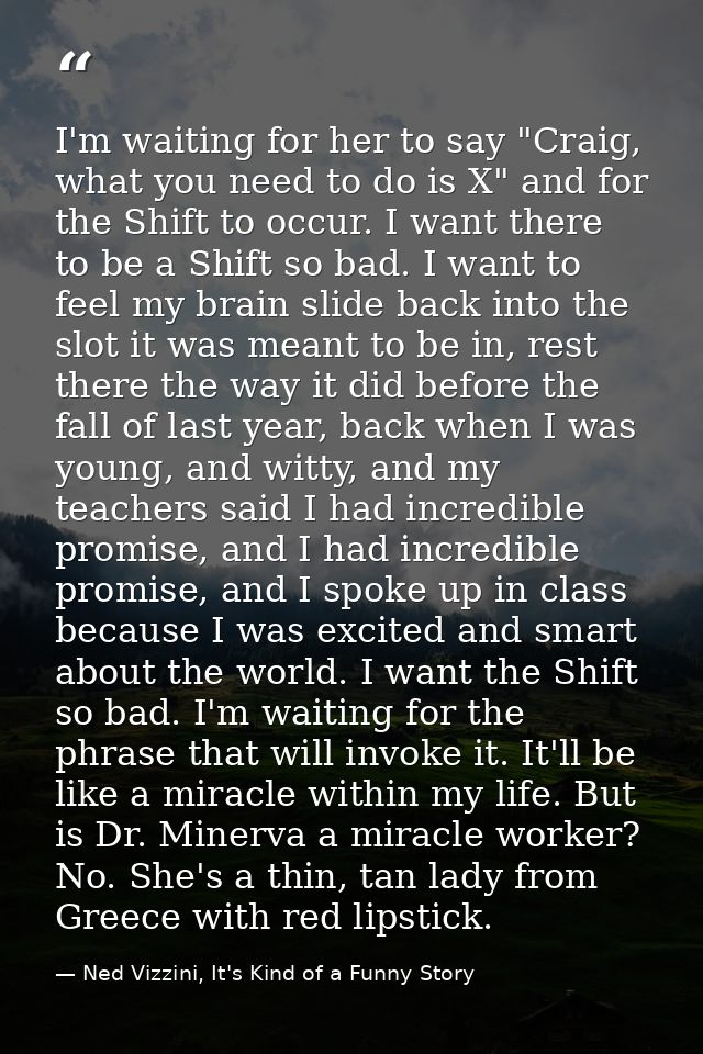 I'm waiting for her to say "Craig, what you need to do is X" and for the Shift to occur. I want there to be a Shift so b — Ned Vizzini, It's Kind of a Funny Story